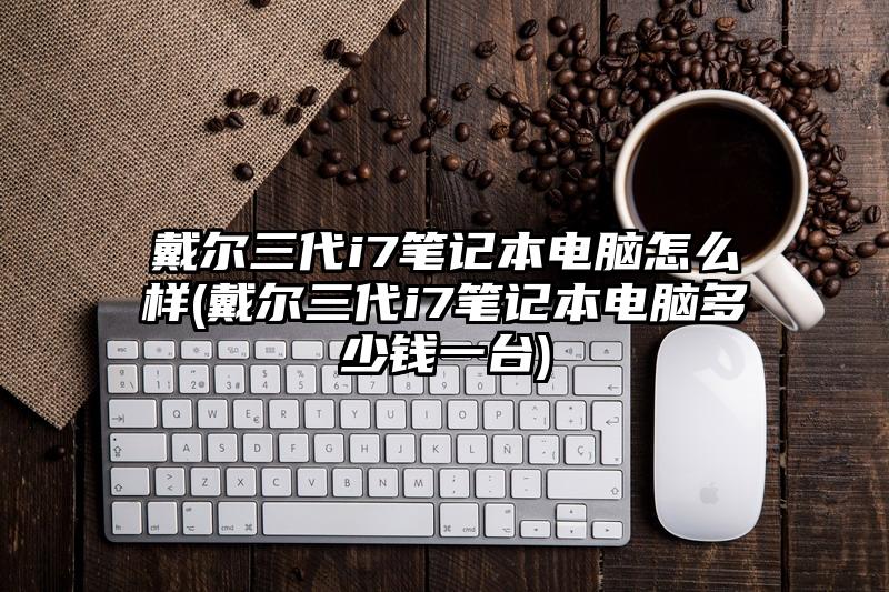戴尔三代i7笔记本电脑怎么样(戴尔三代i7笔记本电脑多少钱一台)
