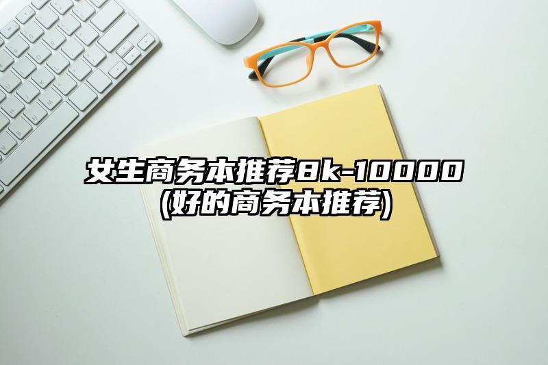 女生商务本推荐8k-10000(好的商务本推荐)