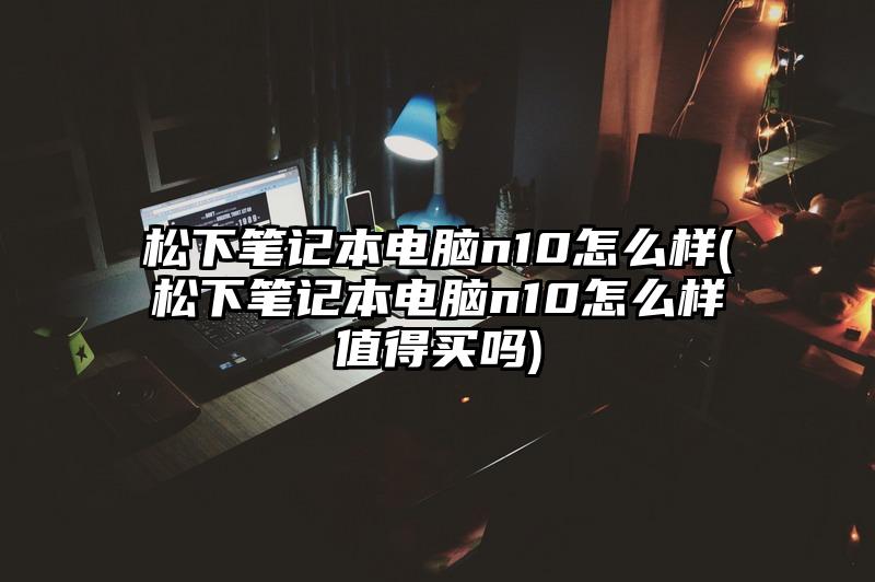 松下笔记本电脑n10怎么样(松下笔记本电脑n10怎么样值得买吗)