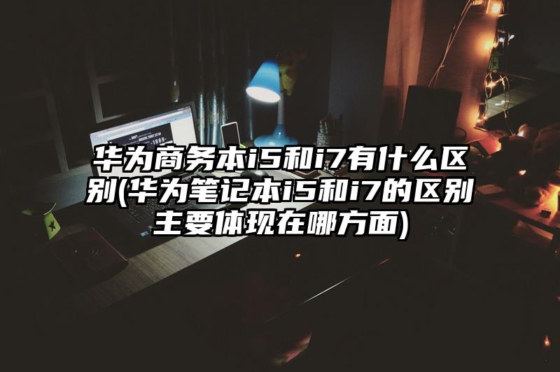 华为商务本i5和i7有什么区别(华为笔记本i5和i7的区别主要体现在哪方面)