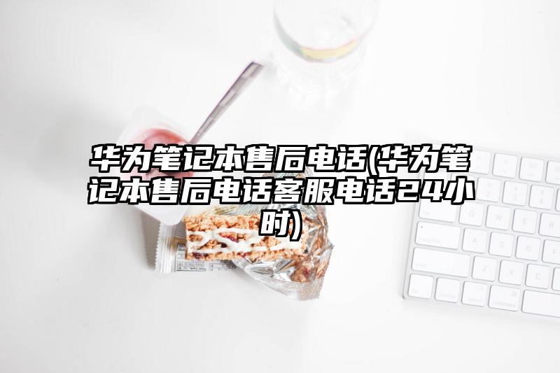 华为笔记本售后电话(华为笔记本售后电话客服电话24小时)