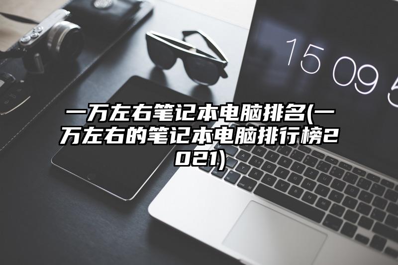 一万左右笔记本电脑排名(一万左右的笔记本电脑排行榜2021)