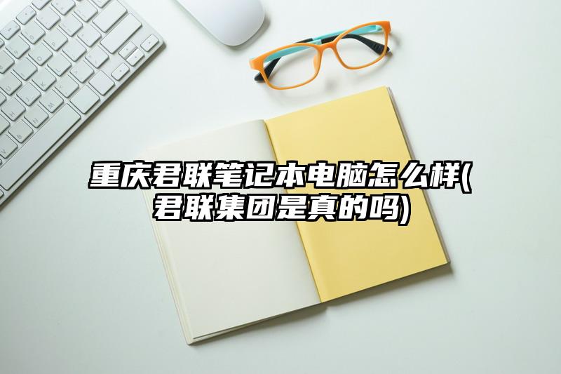 重庆君联笔记本电脑怎么样(君联集团是真的吗)