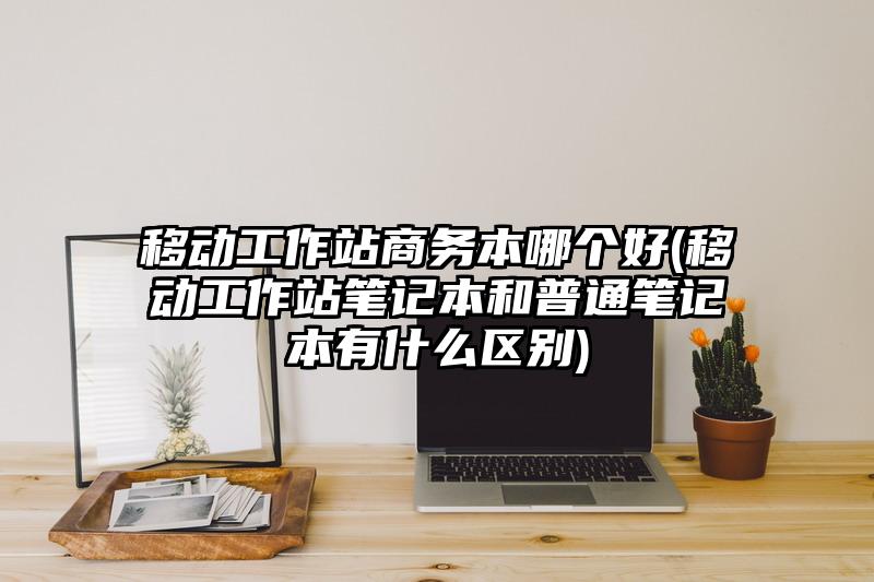 移动工作站商务本哪个好(移动工作站笔记本和普通笔记本有什么区别)