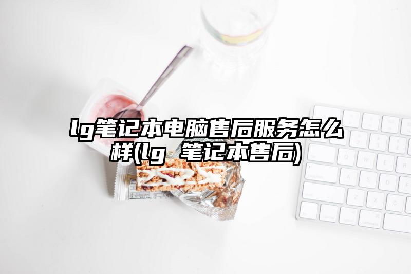 lg笔记本电脑售后服务怎么样(lg 笔记本售后)