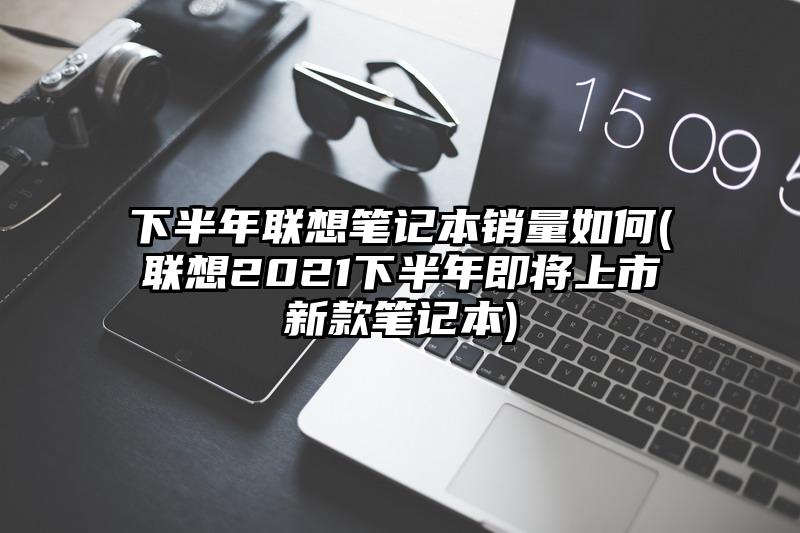 下半年联想笔记本销量如何(联想2021下半年即将上市新款笔记本)