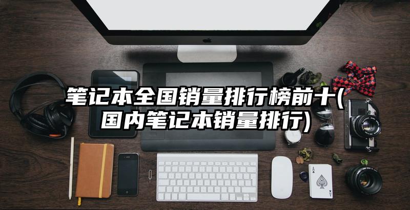 笔记本全国销量排行榜前十(国内笔记本销量排行)