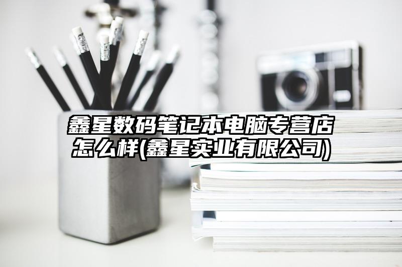 鑫星数码笔记本电脑专营店怎么样(鑫星实业有限公司)