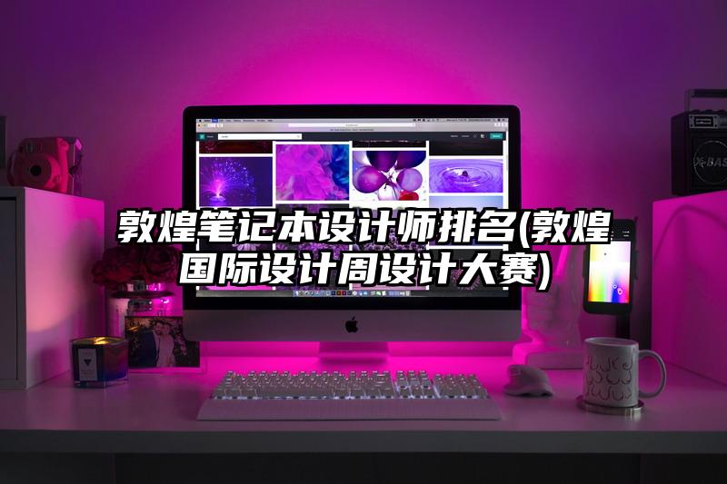 敦煌笔记本设计师排名(敦煌国际设计周设计大赛)