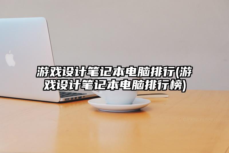 游戏设计笔记本电脑排行(游戏设计笔记本电脑排行榜)