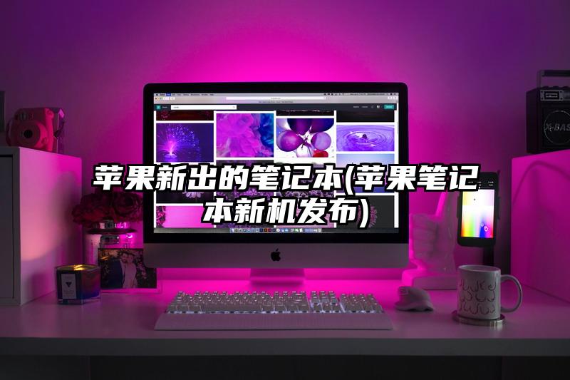苹果新出的笔记本(苹果笔记本新机发布)