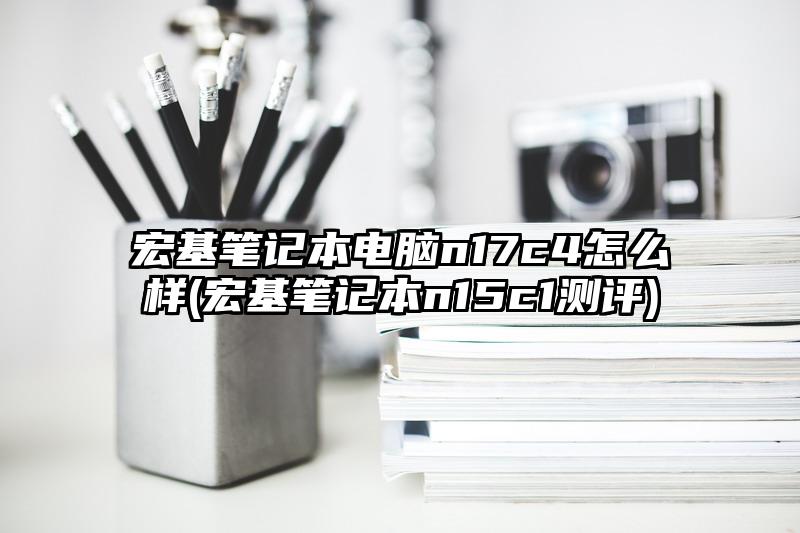 宏基笔记本电脑n17c4怎么样(宏基笔记本n15c1测评)