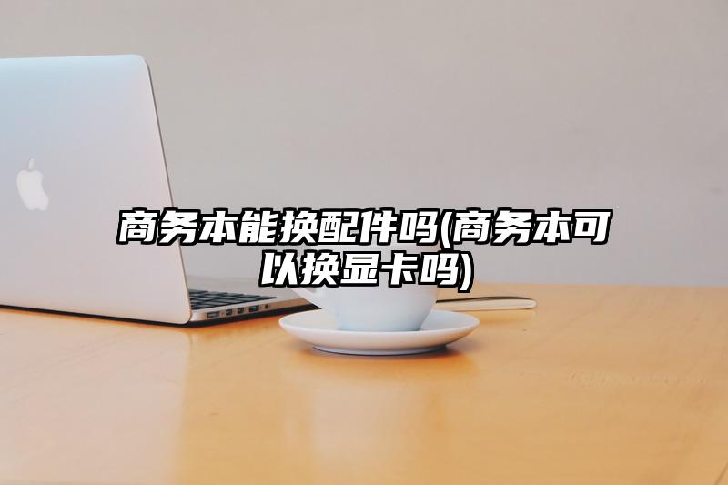 商务本能换配件吗(商务本可以换显卡吗)