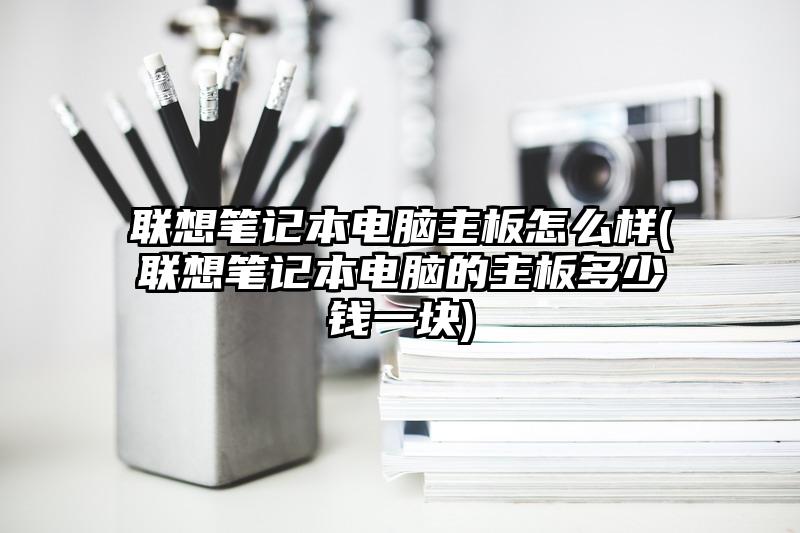 联想笔记本电脑主板怎么样(联想笔记本电脑的主板多少钱一块)