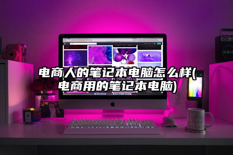 电商人的笔记本电脑怎么样(电商用的笔记本电脑)