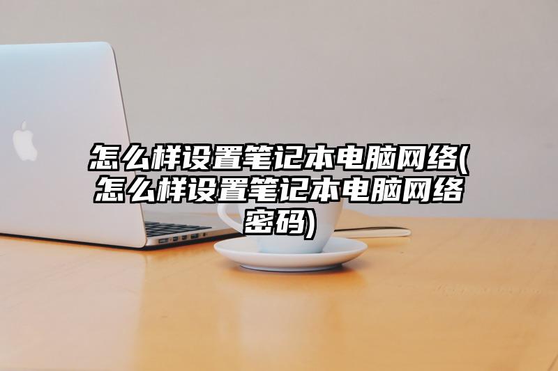 怎么样设置笔记本电脑网络(怎么样设置笔记本电脑网络密码)