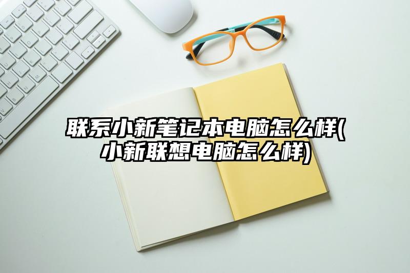 联系小新笔记本电脑怎么样(小新联想电脑怎么样)