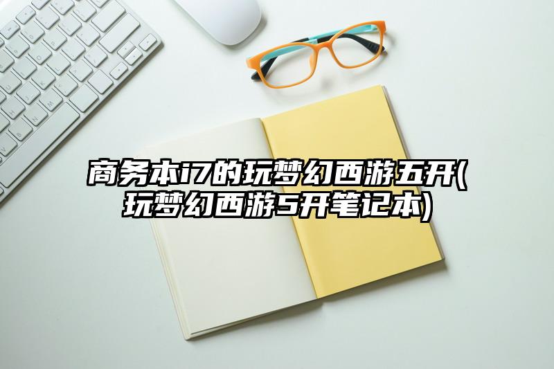 商务本i7的玩梦幻西游五开(玩梦幻西游5开笔记本)