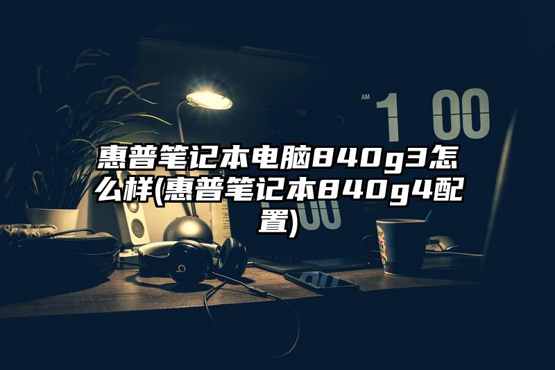 惠普笔记本电脑840g3怎么样(惠普笔记本840g4配置)