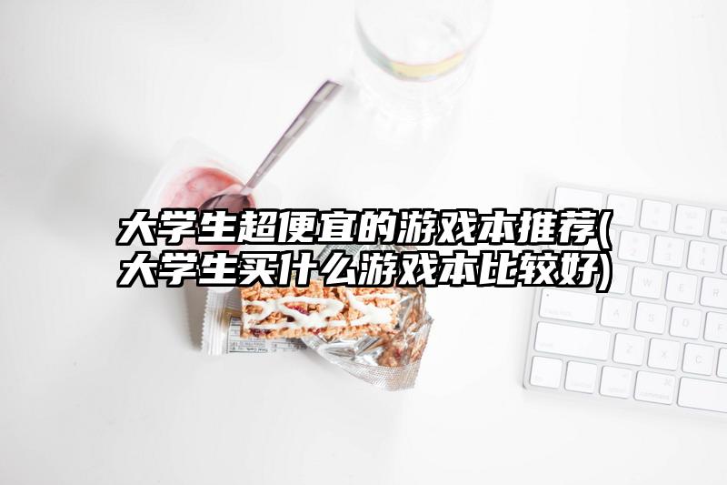 大学生超便宜的游戏本推荐(大学生买什么游戏本比较好)