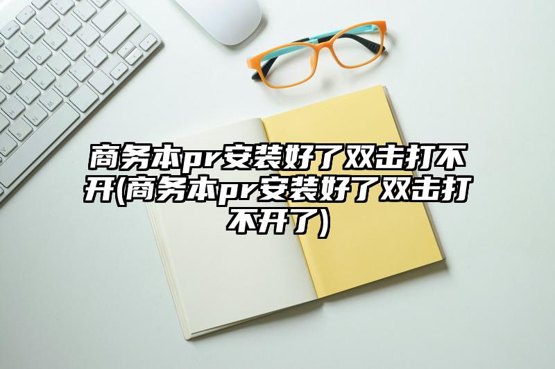 商务本pr安装好了双击打不开(商务本pr安装好了双击打不开了)