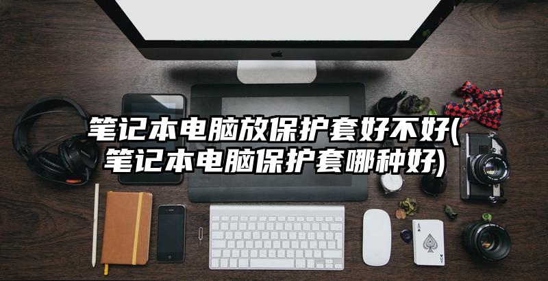 笔记本电脑放保护套好不好(笔记本电脑保护套哪种好)
