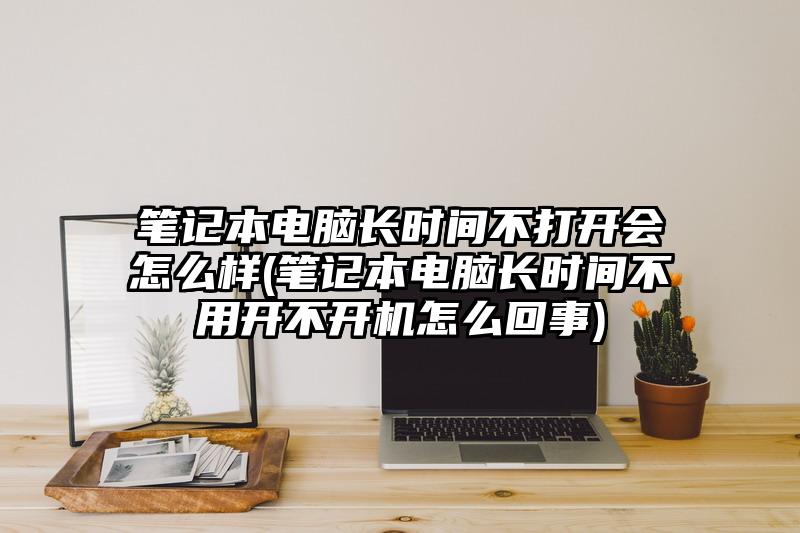 笔记本电脑长时间不打开会怎么样(笔记本电脑长时间不用开不开机怎么回事)