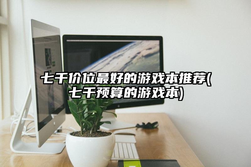 七千价位最好的游戏本推荐(七千预算的游戏本)