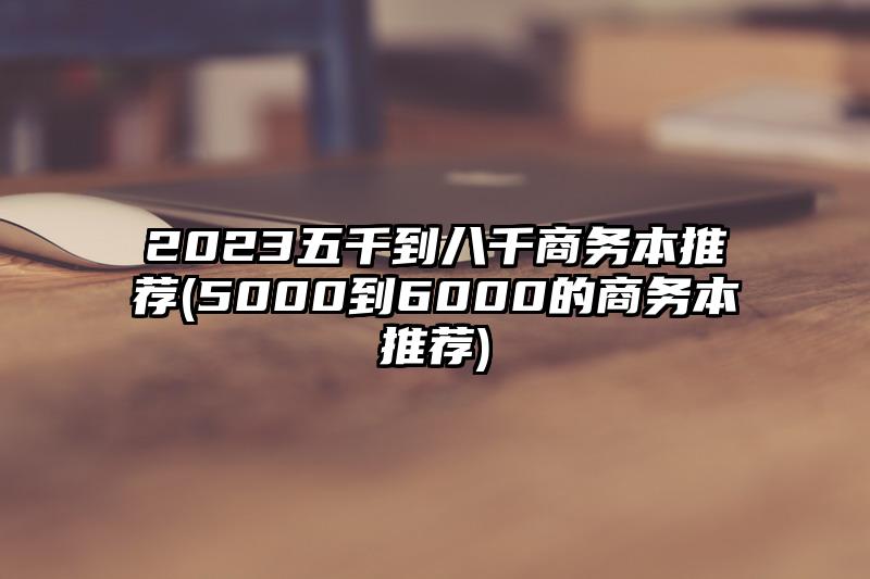 2023五千到八千商务本推荐(5000到6000的商务本推荐)