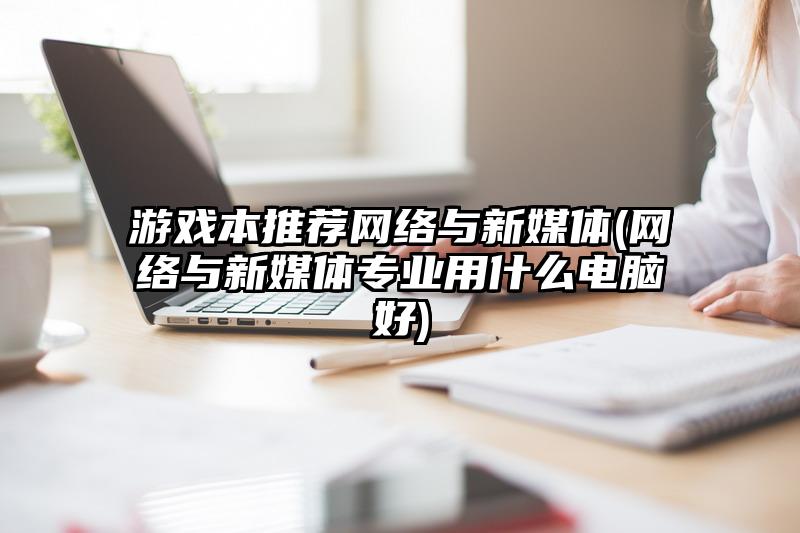 游戏本推荐网络与新媒体(网络与新媒体专业用什么电脑好)
