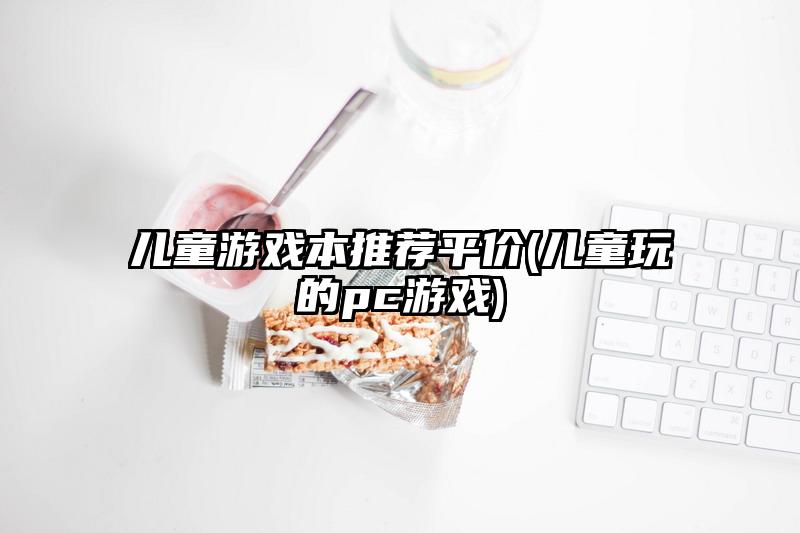 儿童游戏本推荐平价(儿童玩的pc游戏)