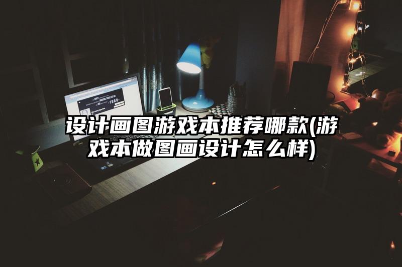 设计画图游戏本推荐哪款(游戏本做图画设计怎么样)