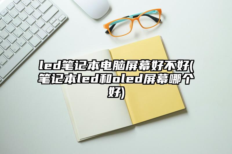 led笔记本电脑屏幕好不好(笔记本led和oled屏幕哪个好)