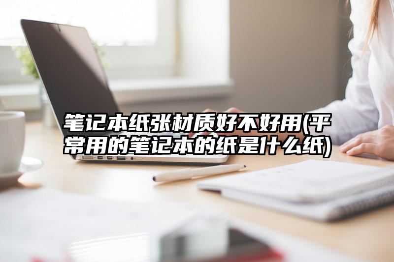笔记本纸张材质好不好用(平常用的笔记本的纸是什么纸)
