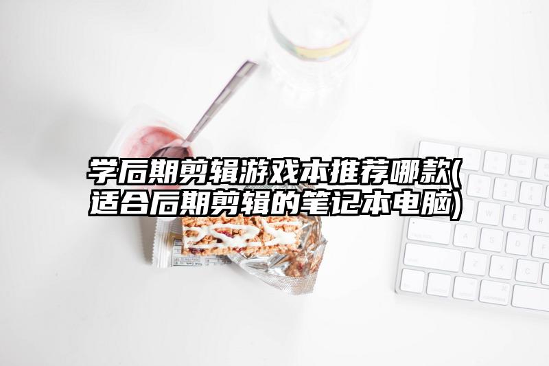 学后期剪辑游戏本推荐哪款(适合后期剪辑的笔记本电脑)