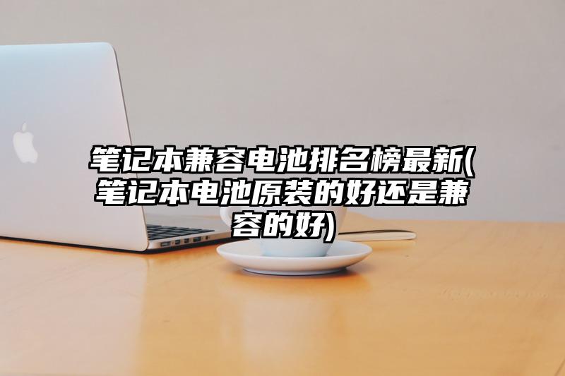 笔记本兼容电池排名榜最新(笔记本电池原装的好还是兼容的好)