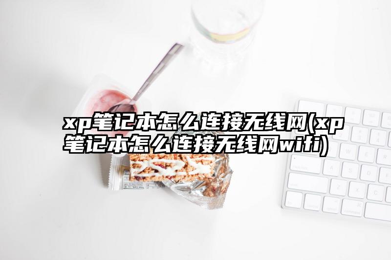 xp笔记本怎么连接无线网(xp笔记本怎么连接无线网wifi)