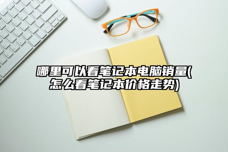 哪里可以看笔记本电脑销量(怎么看笔记本价格走势)
