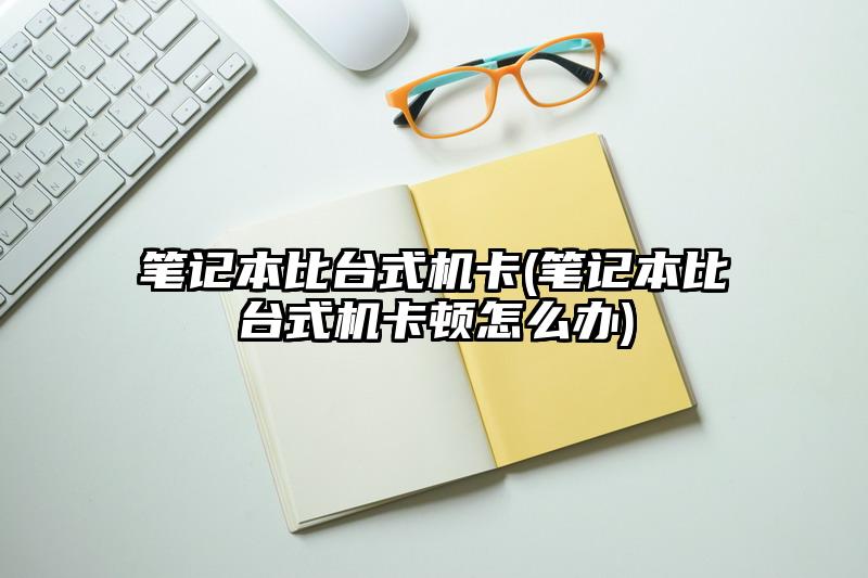 笔记本比台式机卡(笔记本比台式机卡顿怎么办)