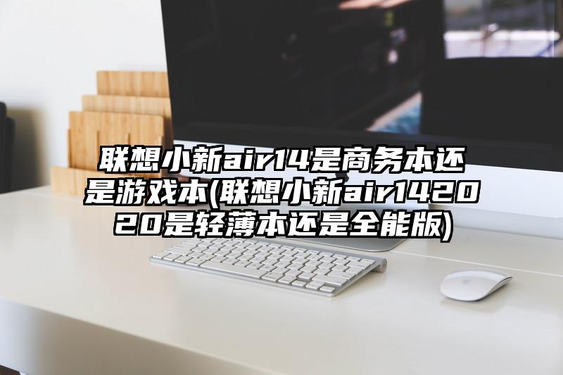 联想小新air14是商务本还是游戏本(联想小新air142020是轻薄本还是全能版)