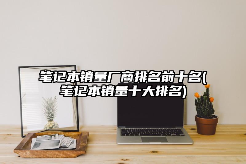 笔记本销量厂商排名前十名(笔记本销量十大排名)