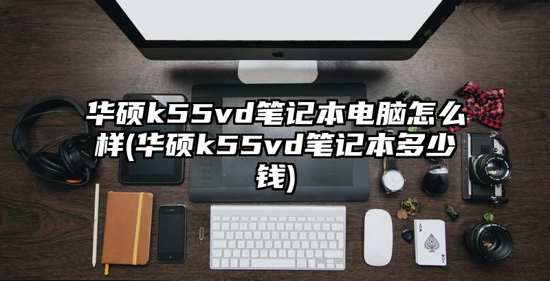 华硕k55vd笔记本电脑怎么样(华硕k55vd笔记本多少钱)