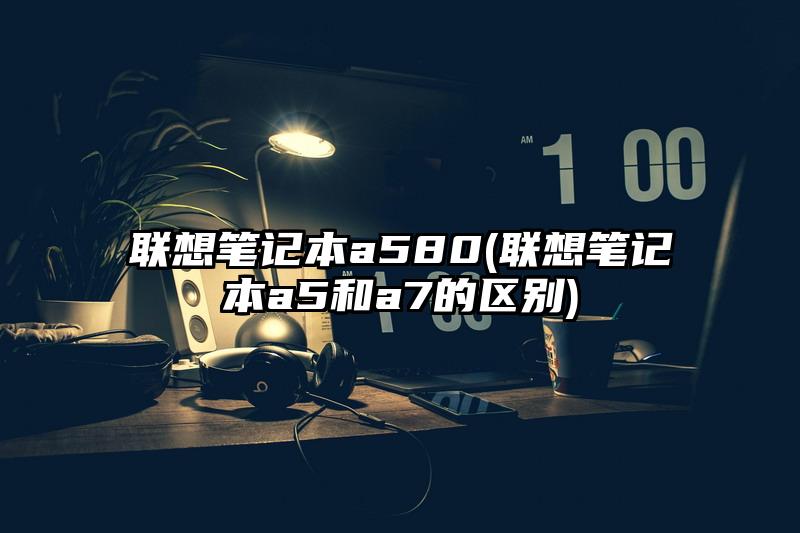 联想笔记本a580(联想笔记本a5和a7的区别)