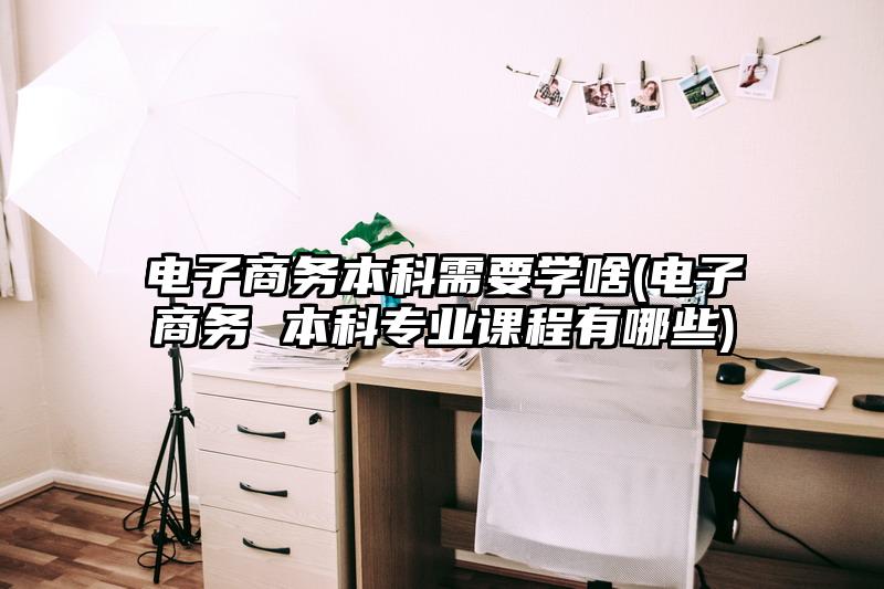 电子商务本科需要学啥(电子商务 本科专业课程有哪些)