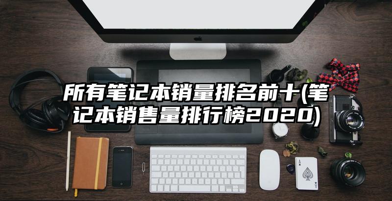 所有笔记本销量排名前十(笔记本销售量排行榜2020)