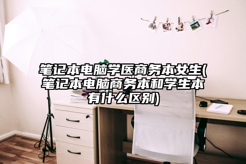 笔记本电脑学医商务本女生(笔记本电脑商务本和学生本有什么区别)