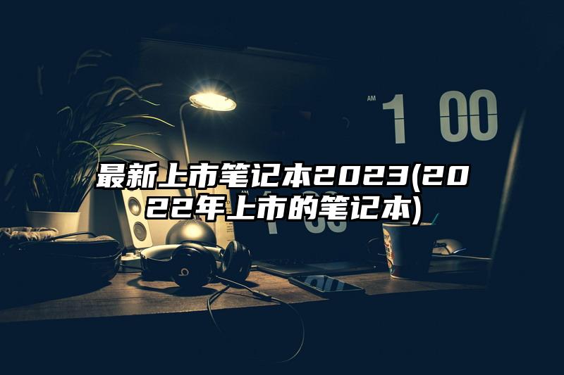 最新上市笔记本2023(2022年上市的笔记本)