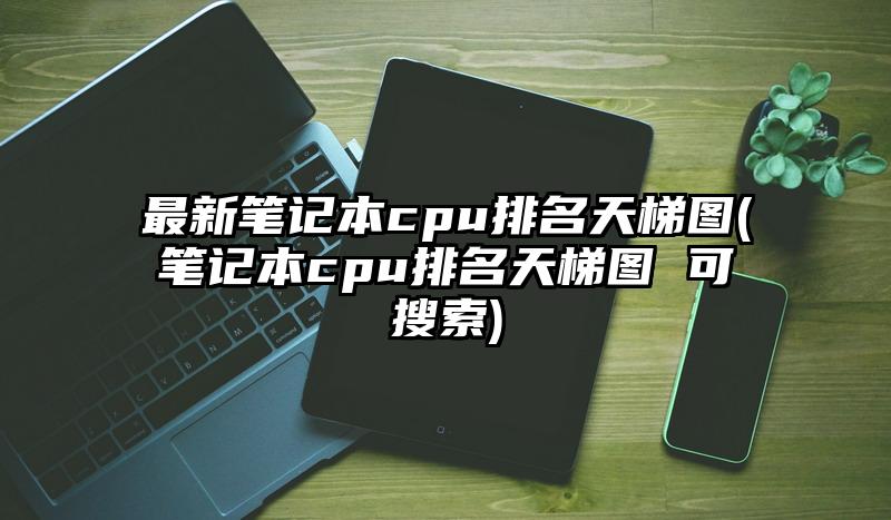 最新笔记本cpu排名天梯图(笔记本cpu排名天梯图 可搜索)