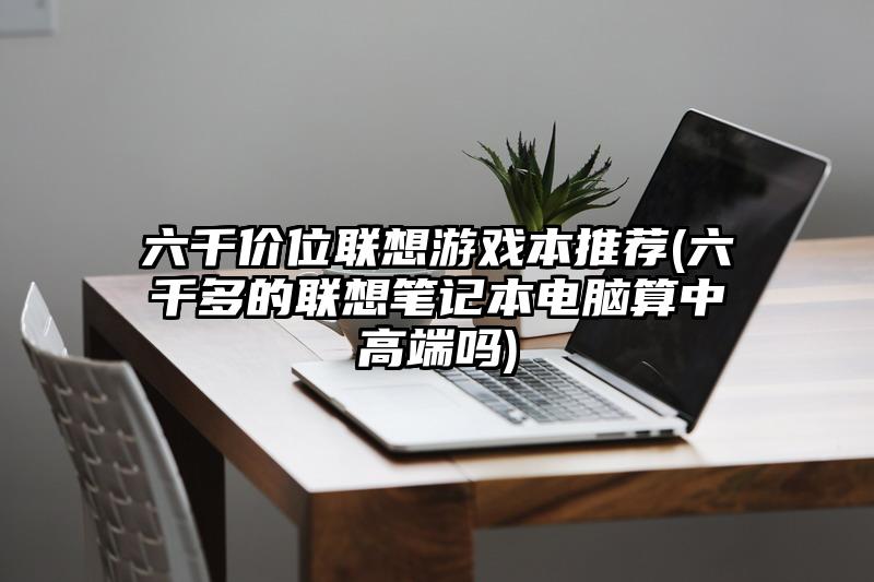 六千价位联想游戏本推荐(六千多的联想笔记本电脑算中高端吗)