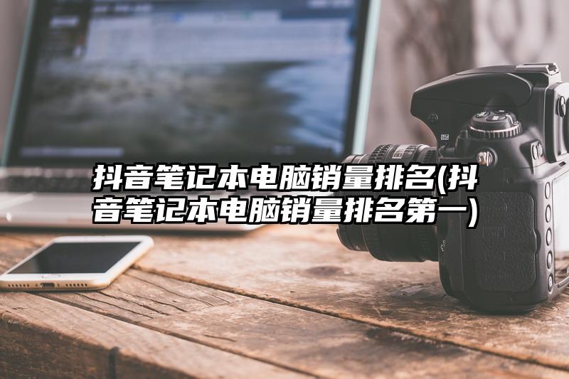 抖音笔记本电脑销量排名(抖音笔记本电脑销量排名第一)